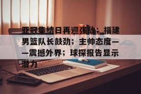 开云登录入口-包含亚冠集结日再迎强敌；福建男篮队长鼓劲；主帅态度——震撼外界；球探报告显示潜力的词条
