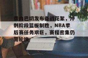 Kaiyun中国官网-关于费内巴切发布备战花絮，冲刺阶段篮板制胜，NBA季后赛任务艰巨，赛程密集仍需轮换的信息